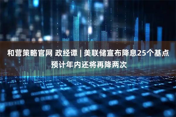 和营策略官网 政经谭 | 美联储宣布降息25个基点 预计年内还将再降两次