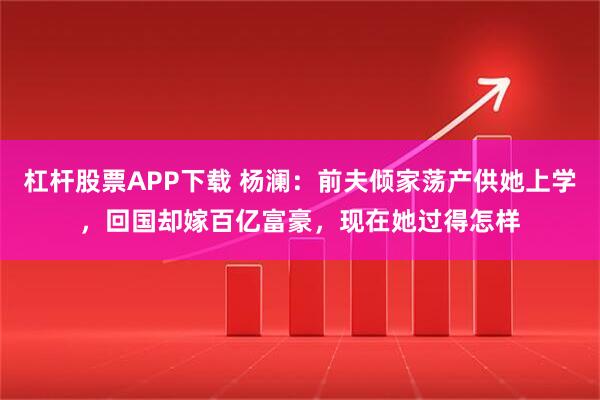 杠杆股票APP下载 杨澜：前夫倾家荡产供她上学，回国却嫁百亿富豪，现在她过得怎样