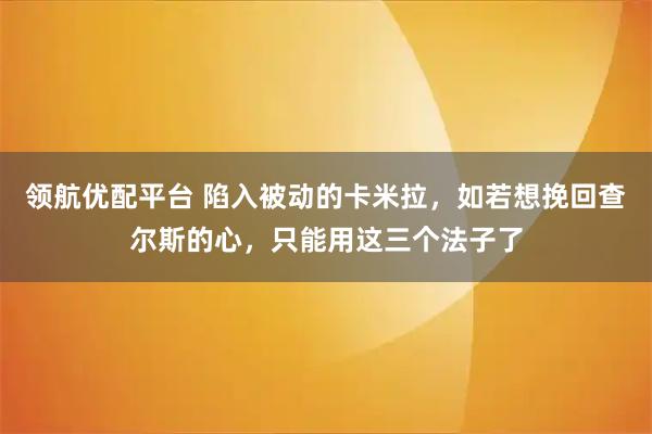 领航优配平台 陷入被动的卡米拉，如若想挽回查尔斯的心，只能用这三个法子了
