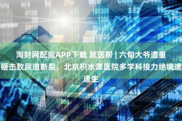 淘财网配资APP下载 就医帮 | 六旬大爷遭重物砸击致尿道断裂，北京积水潭医院多学科接力绝境逢生