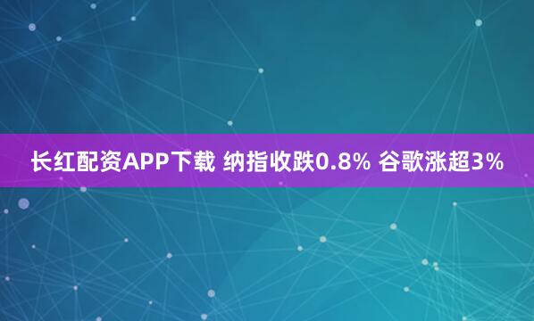 长红配资APP下载 纳指收跌0.8% 谷歌涨超3%
