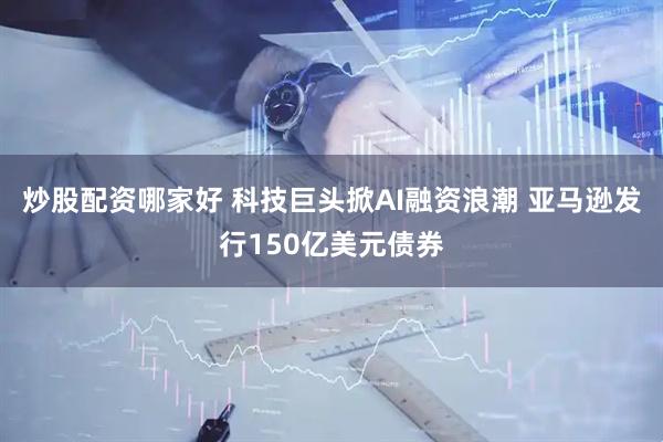 炒股配资哪家好 科技巨头掀AI融资浪潮 亚马逊发行150亿美元债券