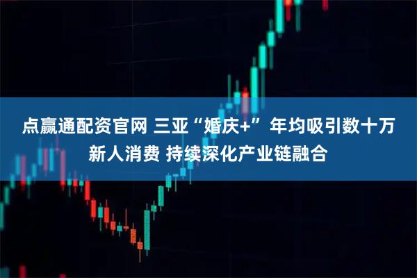 点赢通配资官网 三亚“婚庆+” 年均吸引数十万新人消费 持续深化产业链融合