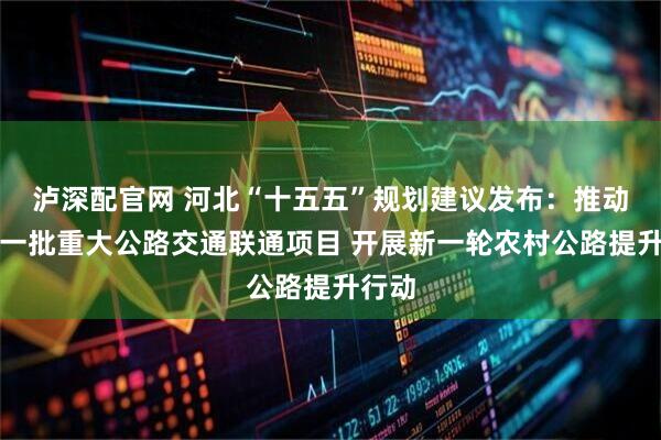 泸深配官网 河北“十五五”规划建议发布:推动实施一批重大公路交通联通项目 开展新一轮农村公路提升行动