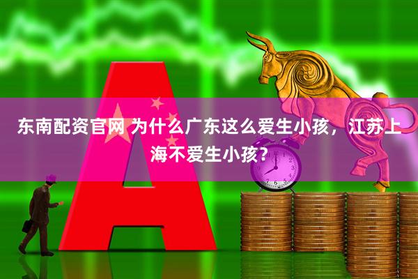 东南配资官网 为什么广东这么爱生小孩，江苏上海不爱生小孩？
