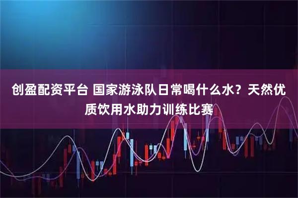 创盈配资平台 国家游泳队日常喝什么水？天然优质饮用水助力训练比赛