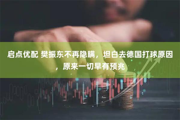 启点优配 樊振东不再隐瞒，坦白去德国打球原因，原来一切早有预兆