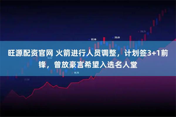 旺源配资官网 火箭进行人员调整，计划签3+1前锋，曾放豪言希望入选名人堂