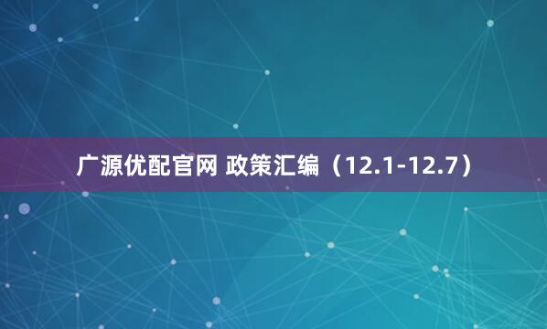 广源优配官网 政策汇编(12.1-12.7)