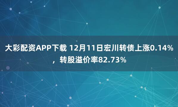 大彩配资APP下载 12月11日宏川转债上涨0.14%，转股溢价率82.73%