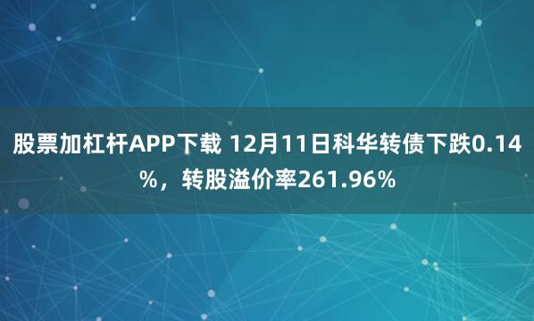 股票加杠杆APP下载 12月11日科华转债下跌0.14%,转股溢价率261.96%