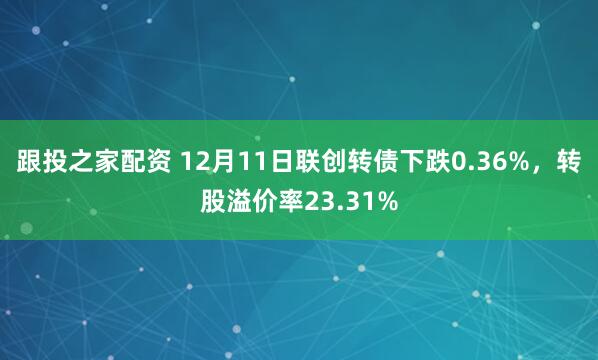 跟投之家配资 12月11日联创转债下跌0.36%，转股溢价率23.31%
