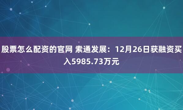 股票怎么配资的官网 索通发展：12月26日获融资买入5985.73万元