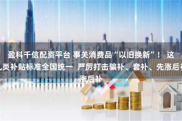 盈科千信配资平台 事关消费品“以旧换新”！ 这几类补贴标准全国统一  严厉打击骗补、套补、先涨后补