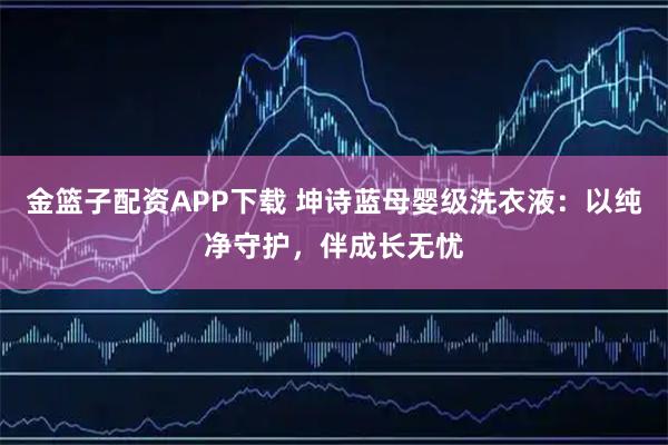 金篮子配资APP下载 坤诗蓝母婴级洗衣液：以纯净守护，伴成长无忧