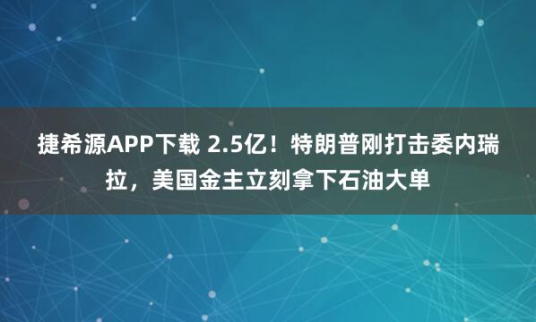 捷希源APP下载 2.5亿！特朗普刚打击委内瑞拉，美国金主立刻拿下石油大单