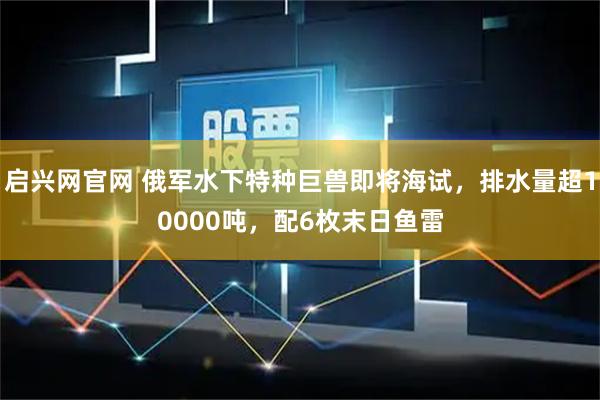 启兴网官网 俄军水下特种巨兽即将海试，排水量超10000吨，配6枚末日鱼雷