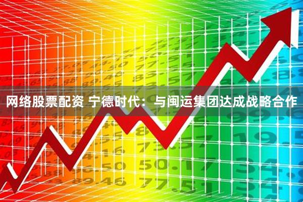 网络股票配资 宁德时代：与闽运集团达成战略合作