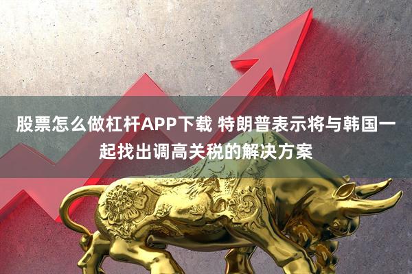 股票怎么做杠杆APP下载 特朗普表示将与韩国一起找出调高关税的解决方案