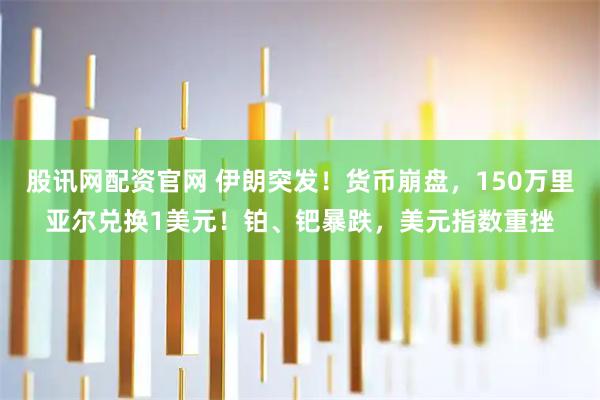 股讯网配资官网 伊朗突发！货币崩盘，150万里亚尔兑换1美元！铂、钯暴跌，美元指数重挫