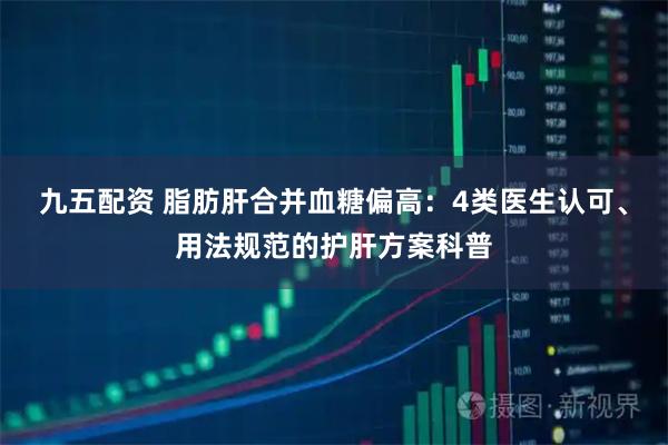 九五配资 脂肪肝合并血糖偏高：4类医生认可、用法规范的护肝方案科普