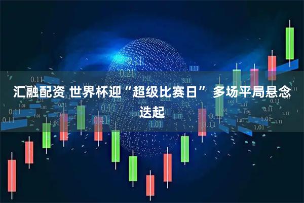 汇融配资 世界杯迎“超级比赛日” 多场平局悬念迭起