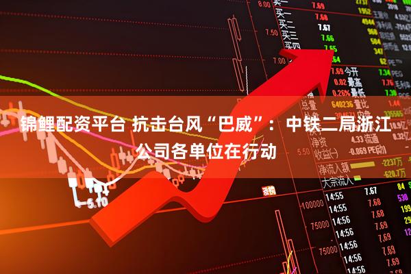 锦鲤配资平台 抗击台风“巴威”：中铁二局浙江公司各单位在行动