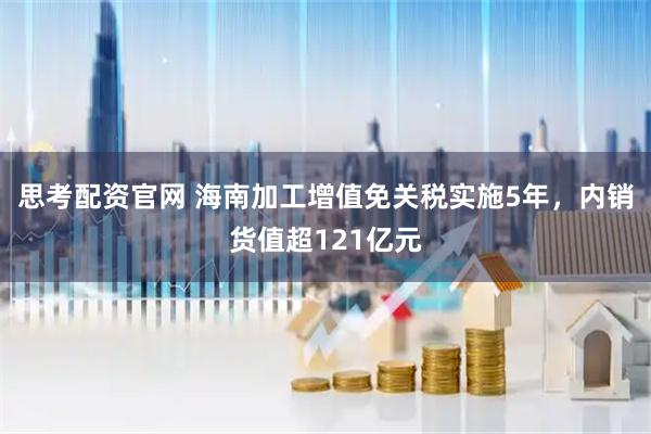 思考配资官网 海南加工增值免关税实施5年，内销货值超121亿元